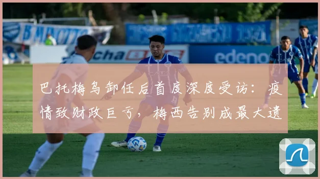 巴托梅乌卸任后首度深度受访：疫情致财政巨亏，梅西告别成最大遗憾