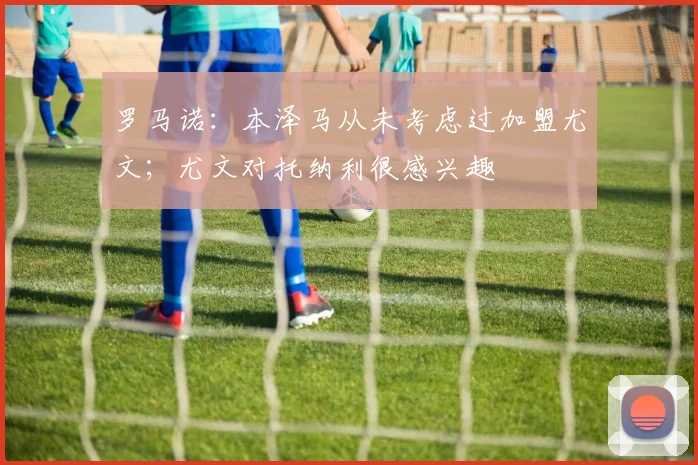 罗马诺：本泽马从未考虑过加盟尤文；尤文对托纳利很感兴趣
