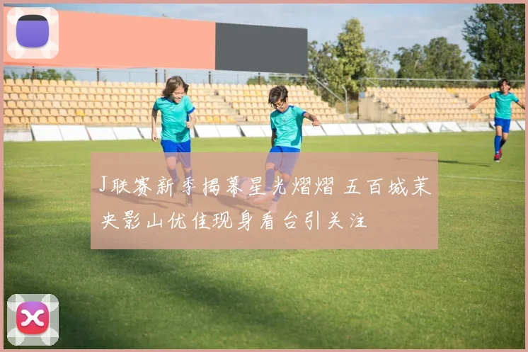 J联赛新季揭幕星光熠熠 五百城茉央影山优佳现身看台引关注