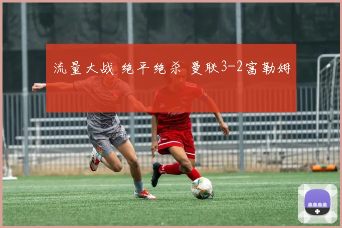 流量大战 绝平绝杀 曼联3-2富勒姆