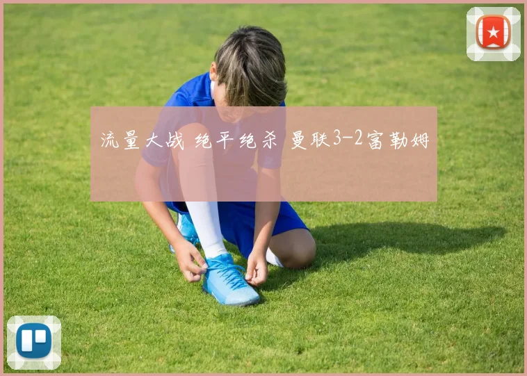 流量大战 绝平绝杀 曼联3-2富勒姆
