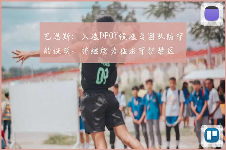 巴恩斯：入选DPOY候选是团队防守的证明，将继续为猛龙守护禁区