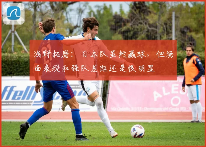 浅野拓磨：日本队虽然赢球，但场面表现和强队差距还是很明显