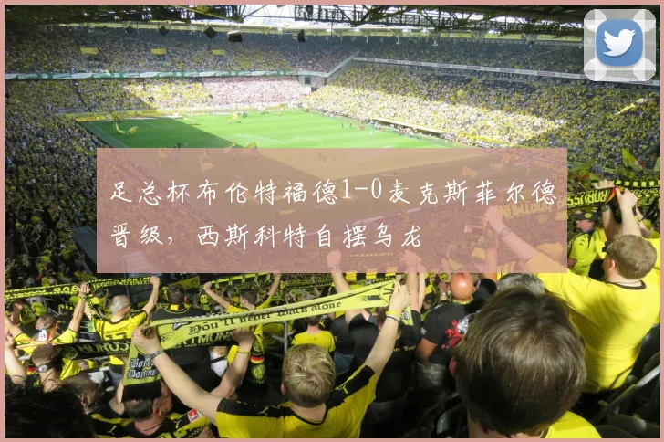 足总杯布伦特福德1-0麦克斯菲尔德晋级，西斯科特自摆乌龙