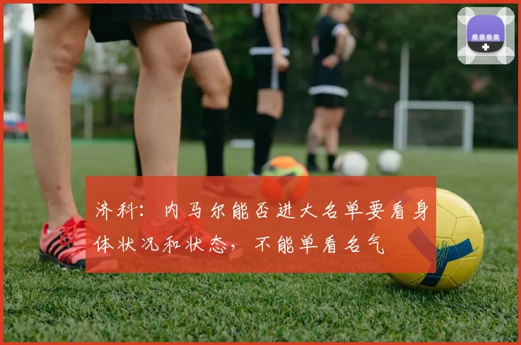 济科：内马尔能否进大名单要看身体状况和状态，不能单看名气