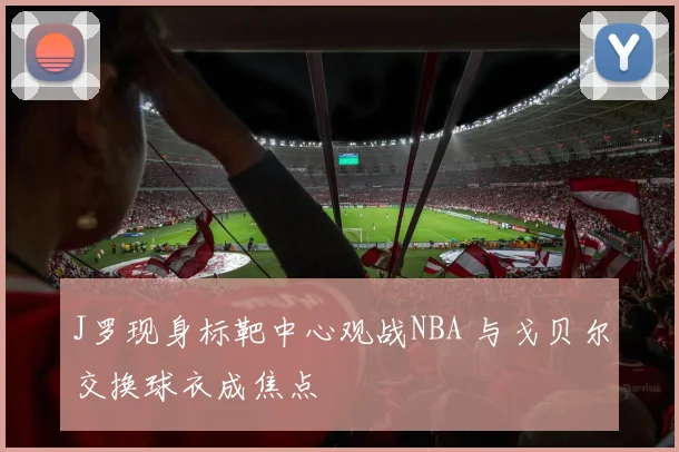 J罗现身标靶中心观战NBA 与戈贝尔交换球衣成焦点