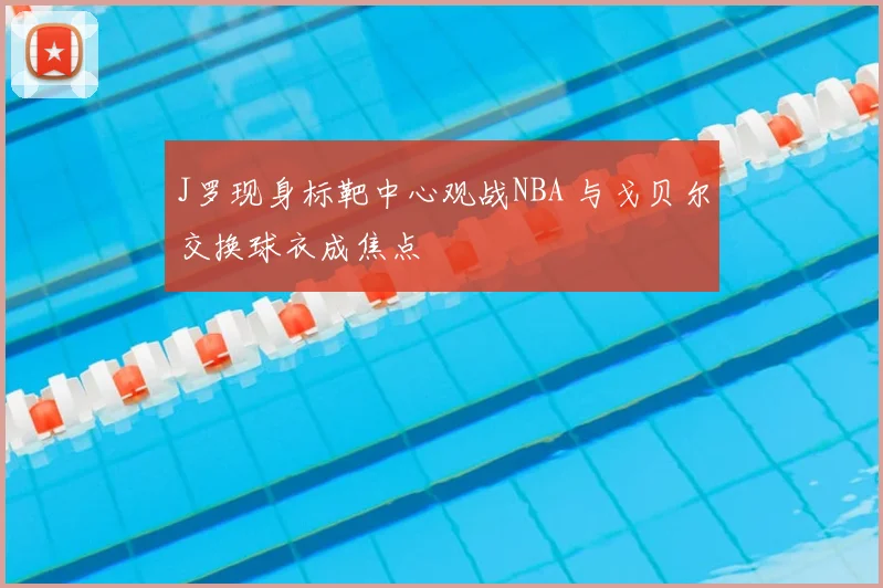 J罗现身标靶中心观战NBA 与戈贝尔交换球衣成焦点