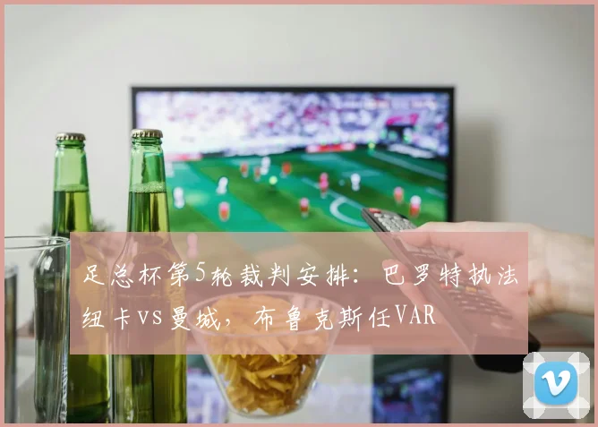 足总杯第5轮裁判安排：巴罗特执法纽卡vs曼城，布鲁克斯任VAR